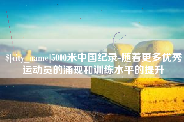 鹰潭5000米中国纪录-随着更多优秀运动员的涌现和训练水平的提升