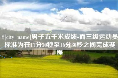 鹰潭男子五千米成绩-而三级运动员标准为在17分30秒至16分30秒之间完成赛程