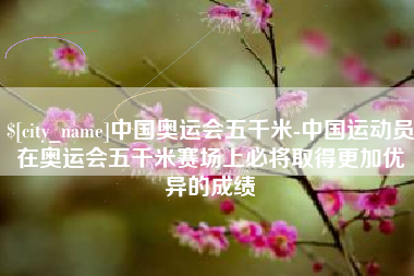 鹰潭中国奥运会五千米-中国运动员在奥运会五千米赛场上必将取得更加优异的成绩
