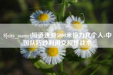 鹰潭短道速滑5000米接力几个人-中国队巧妙利用交接棒战术