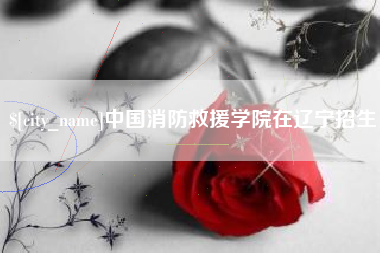 鹰潭中国消防救援学院在辽宁招生