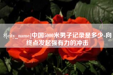 鹰潭中国5000米男子记录是多少-向终点发起强有力的冲击