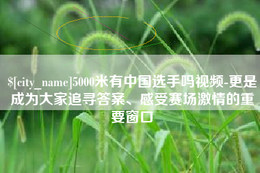 鹰潭5000米有中国选手吗视频-更是成为大家追寻答案、感受赛场激情的重要窗口