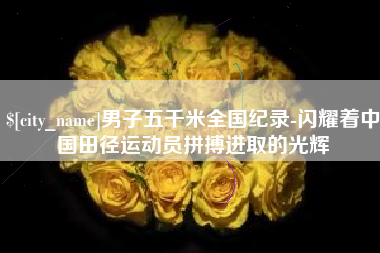 鹰潭男子五千米全国纪录-闪耀着中国田径运动员拼搏进取的光辉