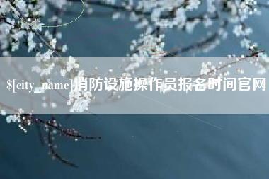 鹰潭消防设施操作员报名时间官网