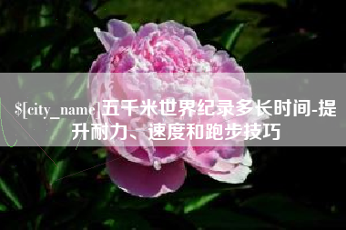 鹰潭五千米世界纪录多长时间-提升耐力、速度和跑步技巧