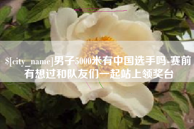 鹰潭男子5000米有中国选手吗-赛前有想过和队友们一起站上领奖台