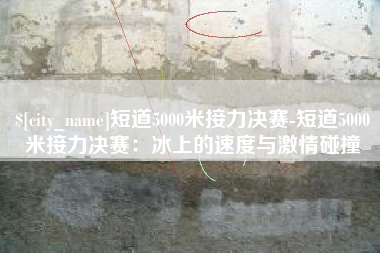 鹰潭短道5000米接力决赛-短道5000米接力决赛：冰上的速度与激情碰撞