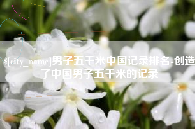 鹰潭男子五千米中国记录排名-创造了中国男子五千米的记录