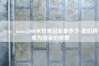 鹰潭5000米世界冠军是多少-他们将成为国家的骄傲