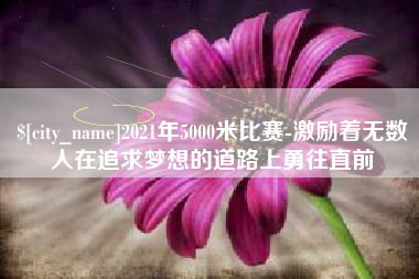 鹰潭2021年5000米比赛-激励着无数人在追求梦想的道路上勇往直前