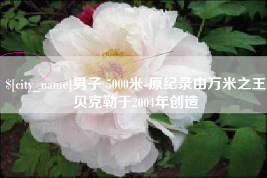 鹰潭男子 5000米-原纪录由万米之王贝克勒于2004年创造