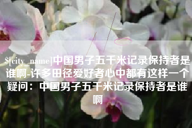 鹰潭中国男子五千米记录保持者是谁啊-许多田径爱好者心中都有这样一个疑问：中国男子五千米记录保持者是谁啊