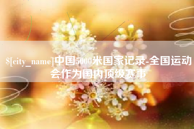 鹰潭中国5000米国家记录-全国运动会作为国内顶级赛事