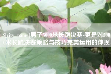 鹰潭男子5000米长跑决赛-更是对5000米长跑决赛策略与技巧完美运用的体现