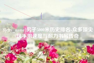 鹰潭男子5000米历史排名-众多顶尖选手用速度与耐力书写传奇