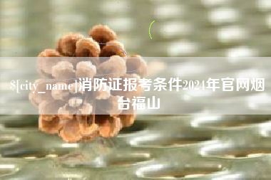 鹰潭消防证报考条件2024年官网烟台福山